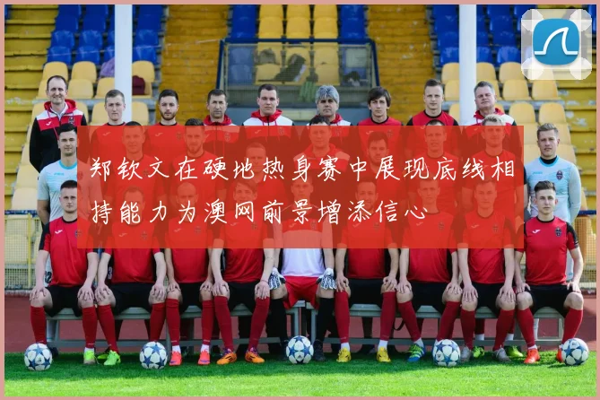郑钦文在硬地热身赛中展现底线相持能力为澳网前景增添信心