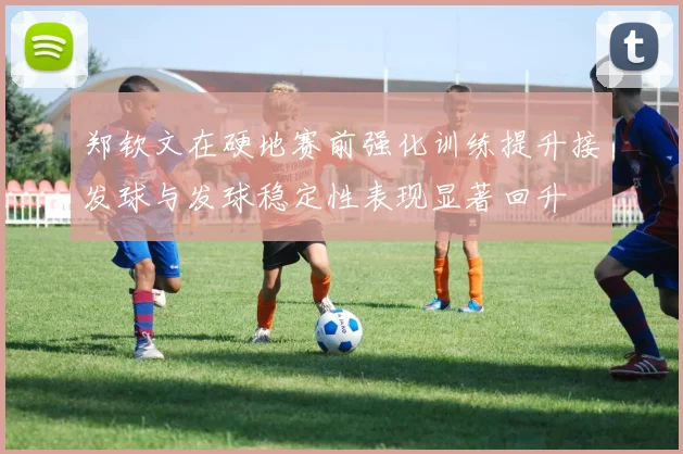 郑钦文在硬地赛前强化训练提升接发球与发球稳定性表现显著回升