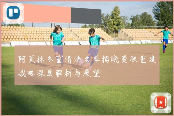 阿莫林冬窗清洗名单揭晓曼联重建战略深度解析与展望