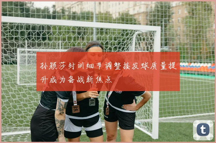 孙颖莎封训细节调整接发球质量提升成为备战新焦点
