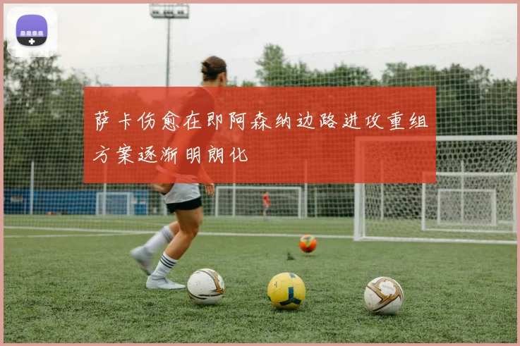 萨卡伤愈在即阿森纳边路进攻重组方案逐渐明朗化