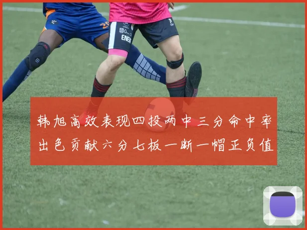 韩旭高效表现四投两中三分命中率出色贡献六分七板一断一帽正负值提升至四